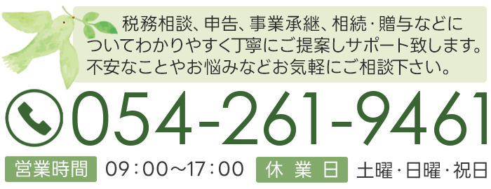 税務相談、申告、事業承継、相続・贈与などについてわかりやすく丁寧にご提案しサポート致します。不安なことやお悩みなどお気軽にご相談下さい。営業時間9:00～17:00 月末の金曜は15時まで(プレミアムフライデー) 休業日土曜・日曜・祝日 054-261-9461